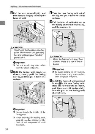 Replacing Consumables and Maintenance Kit


         G Pull the lever down slightly, and                    I Take the new fusing unit out of
            then remove the grip securing the                     the bag and put it down on a level
            fuser oil unit.                                       surface.

1                                                               J Pull the fuser oil unit (attached to
                                                                  the fusing unit) out horizontally,
                                                                  and then remove it.




                                                     ZHXH033J




         R CAUTION:
         • Touch only the handles, no other
            parts. The fuser oil unit gets very                                                  ZHXH790J


            hot and will burn your hands if
                                                                R CAUTION:
            you touch it.
                                                                • Keep the fuser oil unit away from
              Important
                                                                   flames. There is a risk of fire or
                                                                   burns.
            ❒ Do not touch any area other
              than the green felt parts.
                                                                    Important
         H Hold   the fusing unit handle as                       ❒ To avoid getting oil on yourself,
            shown, slowly pull the fusing                           do not touch any areas other
            unit up, and then put it down on a                      than the green felt parts.
            surface.
                                                                K Install the fuser oil unit removed
                                                                  in stepI in the new fusing unit.
                                                                  Hold the fuser oil unit as shown,
                                                                  and then insert it horizontally
                                                                  into the part of the fusing unit
                                                                  shown below.




                                                     ZHXH810J




              Important
            ❒ Do not touch the inside of the
              fusing unit.
            ❒ When moving the fusing unit,                                                       ZHXH800J

              keep it steady, otherwise the
              fuser oil unit may come off or oil
              may leak.

    20
 