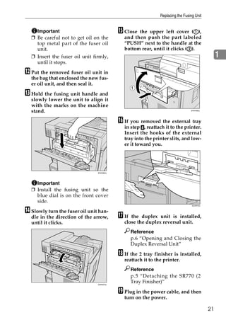 Replacing the Fusing Unit


    Important                              O Close the upper left cover (A), A
  ❒ Be careful not to get oil on the         and then push the part labeled
    top metal part of the fuser oil          “PUSH” next to the handle at the
    unit.                                                                  B
                                             bottom rear, until it clicks (B).
  ❒ Insert the fuser oil unit firmly,                                                            1
    until it stops.

L Put the removed fuser oil unit in
  the bag that enclosed the new fus-
  er oil unit, and then seal it.
                                                  1
M Hold the fusing unit handle and
  slowly lower the unit to align it                    2
  with the marks on the machine
  stand.                                                                        ZHXH082J




                                           P If you removed the external tray
                                             in step D, reattach it to the printer.
                                             Insert the hooks of the external
                                             tray into the printer slits, and low-
                                             er it toward you.




                                ZHXH820J




    Important
  ❒ Install the fusing unit so the
    blue dial is on the front cover
    side.
                                                                                 ZDJH010J


N Slowly turn the fuser oil unit han-
  dle in the direction of the arrow,       Q If the duplex unit is installed,
  until it clicks.                           close the duplex reversal unit.
                                                  Reference
                                                  p.6 “Opening and Closing the
                                                  Duplex Reversal Unit”

                                           R If the 2 tray finisher is installed,
                                             reattach it to the printer.
                                                  Reference
                                                  p.5 “Detaching the SR770 (2
                                ZHXH070J
                                                  Tray Finisher)”

                                           S Plug in the power cable, and then
                                             turn on the power.

                                                                                            21
 