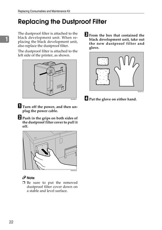 Replacing Consumables and Maintenance Kit


         Replacing the Dustproof Filter
         The dustproof filter is attached to the
         black development unit. When re-
                                                                C From the box that contained the
1        placing the black development unit,
                                                                  black development unit, take out
                                                                  the new dustproof filter and
         also replace the dustproof filter.
                                                                  glove.
         The dustproof filter is attached to the
         left side of the printer, as shown.




                                                                                                  ZDJH214J




                                                     ZDJH801J
                                                                D Put the glove on either hand.
         A Turn off the power, and then un-
            plug the power cable.

         B Push in the grips on both sides of
            the dustproof filter cover to pull it
            off.




                                                     ZHXH570J




              Note
            ❒ Be sure to put the removed
              dustproof filter cover down on
              a stable and level surface.




    22
 