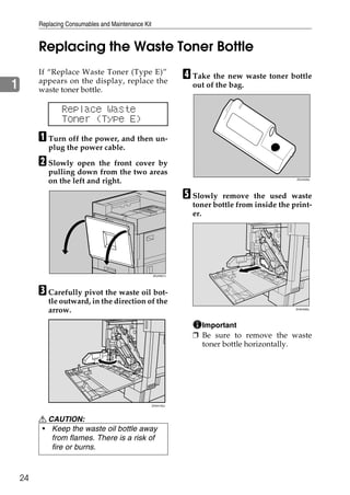 Replacing Consumables and Maintenance Kit


         Replacing the Waste Toner Bottle
         If “Replace Waste Toner (Type E)”
         appears on the display, replace the
                                                                D Take the new waste toner bottle
1        waste toner bottle.
                                                                  out of the bag.


                 Replace Waste
                 Toner (Type E)
         A Turn off the power, and then un-
            plug the power cable.

         B Slowly    open the front cover by
            pulling down from the two areas
            on the left and right.                                                              ZDJH228J




                                                                E Slowly  remove the used waste
                                                                  toner bottle from inside the print-
                                                                  er.




                                                     ZDJH007J




         C Carefully pivot the waste oil bot-
            tle outward, in the direction of the
            arrow.                                                                              ZHXH590J




                                                                    Important
                                                                  ❒ Be sure to remove the waste
                                                                    toner bottle horizontally.




                                                     ZHXH150J




         R CAUTION:
         • Keep the waste oil bottle away
            from flames. There is a risk of
            fire or burns.



    24
 