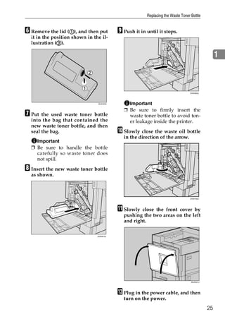 Replacing the Waste Toner Bottle


F Remove the lid (A), and then put
                  A                        I Push it in until it stops.
  it in the position shown in the il-
              B
  lustration (B).

                                                                                                  1



                                                                                 ZHXH600J




                                ZDJH229J       Important
                                             ❒ Be sure to firmly insert the
G Put  the used waste toner bottle             waste toner bottle to avoid ton-
  into the bag that contained the              er leakage inside the printer.
  new waste toner bottle, and then
  seal the bag.                            J Slowly close the waste oil bottle
                                             in the direction of the arrow.
    Important
  ❒ Be sure to handle the bottle
    carefully so waste toner does
    not spill.

H Insert the new waste toner bottle
  as shown.



                                                                                 ZHXH160J




                                           K Slowly  close the front cover by
                                             pushing the two areas on the left
                                             and right.

                                ZHXH610J




                                                                                  ZDJH041J




                                           L Plug in the power cable, and then
                                             turn on the power.
                                                                                             25
 
