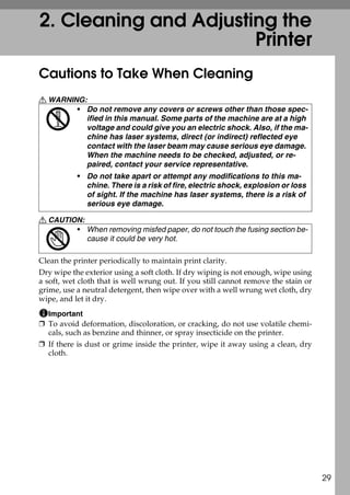 2. Cleaning and Adjusting the
                       Printer
Cautions to Take When Cleaning
R WARNING:
        • Do not remove any covers or screws other than those spec-
          ified in this manual. Some parts of the machine are at a high
          voltage and could give you an electric shock. Also, if the ma-
          chine has laser systems, direct (or indirect) reflected eye
          contact with the laser beam may cause serious eye damage.
          When the machine needs to be checked, adjusted, or re-
          paired, contact your service representative.
           • Do not take apart or attempt any modifications to this ma-
             chine. There is a risk of fire, electric shock, explosion or loss
             of sight. If the machine has laser systems, there is a risk of
             serious eye damage.

R CAUTION:
        • When removing misfed paper, do not touch the fusing section be-
           cause it could be very hot.

Clean the printer periodically to maintain print clarity.
Dry wipe the exterior using a soft cloth. If dry wiping is not enough, wipe using
a soft, wet cloth that is well wrung out. If you still cannot remove the stain or
grime, use a neutral detergent, then wipe over with a well wrung wet cloth, dry
wipe, and let it dry.
  Important
❒ To avoid deformation, discoloration, or cracking, do not use volatile chemi-
  cals, such as benzine and thinner, or spray insecticide on the printer.
❒ If there is dust or grime inside the printer, wipe it away using a clean, dry
  cloth.




                                                                                    29
 