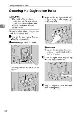 Cleaning and Adjusting the Printer


         Cleaning the Registration Roller
         R CAUTION:                                      C Wipe around the registration roll-
         • The inside of the printer be-                   er by turning it and applying a
            comes very hot. To avoid burns,                soft damp cloth.
            do not touch parts labelled “hot
            surface”, otherwise it could
2           cause a burn.
         Clean the roller when replacing the
         black development unit.

         A Turn off the power, and then un-
            plug the power cable.

         B Open the right cover as shown.                                               ZDJH704J




                                                             Important
                                                           ❒ Do not use chemical cleaners or
                                                             organic solvents such as thin-
                                                             ners or benzene.

                                                         D Close the right cover by pushing
                                                           the area labeled “PUSH”.

                                              ZDJH206J




            The registration roller is set as
            shown.




                                                                                        ZDJP708J




                                                         E Plug in the power cable, and then
                                                           turn on the power.

                                              ZDJH703J




    30
 