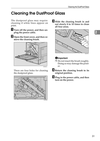 Cleaning the DustProof Glass


Cleaning the DustProof Glass
The dustproof glass may require
cleaning if white lines appear on
                                          C Slide the cleaning brush in and
                                            out slowly 8 to 10 times to clean
print.
                                            all four areas.
A Turn off the power, and then un-
  plug the power cable.                                                                        2
B Open the front cover, and then re-
  move the cleaning brush.




                                                                               ZDJP707J




                                              Important
                                            ❒ Do not insert the brush roughly.
                                              Doing so may damage the print-
                               ZHXH631J       er.

  There are four holes for cleaning       D Return the cleaning brush to its
  the dustproof glass.                      original position.

                                          E Plug in the power cable, and then
                                            turn on the power.




                               ZHXH640J




                                                                                          31
 