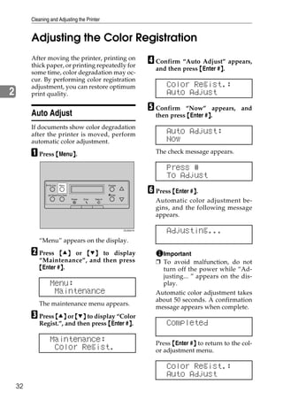 Cleaning and Adjusting the Printer


         Adjusting the Color Registration
         After moving the printer, printing on
         thick paper, or printing repeatedly for
                                                                                     D Confirm “Auto Adjust” appears,
                                                                                       and then press {Enter #}.
                                                                                                              }
         some time, color degradation may oc-
         cur. By performing color registration
         adjustment, you can restore optimum                                               Color Regist.:
2        print quality.                                                                    Auto Adjust
                                                                                     E Confirm   “Now” appears, and
         Auto Adjust                                                                   then press {Enter #}.
                                                                                                          }
         If documents show color degradation
         after the printer is moved, perform                                               Auto Adjust:
         automatic color adjustment.                                                       Now
         A Press {Menu}.
                      }                                                                The check message appears.

                                                                                           Press #
                                                                                           To Adjust
                                                                                     F Press {Enter #}.
                 On Line    Menu                                 Escape



                 Job Reset Form Feed                             #Enter
                                                                                                     }
                                       Power   Error   Data In
                                                                                       Automatic color adjustment be-
                                                                                       gins, and the following message
                                                                                       appears.

                                                                          ZDJS001N
                                                                                           Adjusting...
            “Menu” appears on the display.

         B Press    {U} or {T} to display                                                Important
            “Maintenance”, and then press                                              ❒ To avoid malfunction, do not
            {Enter #}.
                    }                                                                    turn off the power while “Ad-
                                                                                         justing... ” appears on the dis-
                   Menu:                                                                 play.
                    Maintenance                                                        Automatic color adjustment takes
                                                                                       about 50 seconds. A confirmation
            The maintenance menu appears.
                                                                                       message appears when complete.
         C Press {U} or {T} to display “Color
            Regist.”, and then press {Enter #}.
                                             }                                             Completed

                   Maintenance:                                                        Press {Enter #} to return to the col-
                                                                                                     }
                    Color Regist.                                                      or adjustment menu.

                                                                                           Color Regist.:
                                                                                           Auto Adjust
    32
 