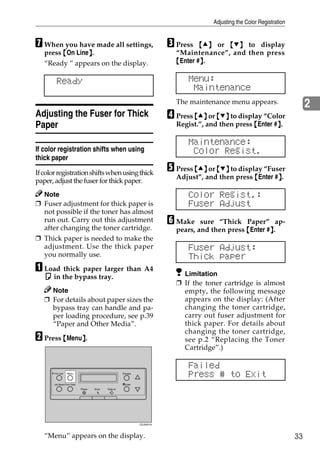Adjusting the Color Registration


G When you have made all settings,                                         C Press   {U} or {T} to display
   press {On Line}.
                 }                                                           “Maintenance”, and then press
   “Ready ” appears on the display.                                          {Enter #}.
                                                                                     }

         Ready                                                                   Menu:
                                                                                  Maintenance
                                                                             The maintenance menu appears.                       2
Adjusting the Fuser for Thick                                              D Press {U} or {T} to display “Color
Paper                                                                        Regist.”, and then press {Enter #}.
                                                                                                              }

                                                                                 Maintenance:
If color registration shifts when using                                           Color Regist.
thick paper
If color registration shifts when using thick
                                                                           E Press {U} or {T} to display “Fuser
                                                                             Adjust”, and then press {Enter #}.
                                                                                                             }
paper, adjust the fuser for thick paper.
  Note                                                                           Color Regist.:
❒ Fuser adjustment for thick paper is                                            Fuser Adjust
  not possible if the toner has almost
  run out. Carry out this adjustment                                       F Make    sure “Thick Paper” ap-
  after changing the toner cartridge.                                        pears, and then press {Enter #}.
                                                                                                           }
❒ Thick paper is needed to make the
  adjustment. Use the thick paper                                                Fuser Adjust:
  you normally use.                                                              Thick paper
A Load thick paper larger than A4                                              Limitation
   K in the bypass tray.
                                                                             ❒ If the toner cartridge is almost
     Note                                                                      empty, the following message
   ❒ For details about paper sizes the                                         appears on the display: (After
     bypass tray can handle and pa-                                            changing the toner cartridge,
     per loading procedure, see p.39                                           carry out fuser adjustment for
     “Paper and Other Media”.                                                  thick paper. For details about
                                                                               changing the toner cartridge,
B Press {Menu}.
             }                                                                 see p.2 “Replacing the Toner
                                                                               Cartridge”.)

                                                                                 Failed
       On Line    Menu                                 Escape
                                                                                 Press # to Exit
       Job Reset Form Feed                             #Enter
                             Power   Error   Data In




                                                                ZDJS001N




   “Menu” appears on the display.                                                                                           33
 
