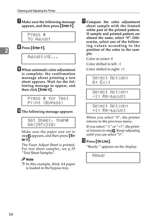 Cleaning and Adjusting the Printer


         G Make sure the following message       K Compare     the color adjustment
            appears, and then press {Enter #}.
                                            }      sheet sample with the framed
                                                   white part of the printed pattern.
                  Press #                          If sample and printed pattern are
                  To Adjust                        almost the same, select “0”. Oth-
                                                   erwise, select one of the follow-
         H Press {Enter #}.
                         }
                                                   ing values according to the
                                                   position of the color in the sam-
2                                                  ple:
                  Adjusting...                     Color at center: 0
                                                   Color shifted to left: -1
         I When automatic color adjustment         Color shifted to right: +1
            is complete, the confirmation
            message about printing a test              Select Action:
            sheet appears. Wait for the fol-           0: Exit
            lowing message to appear, and
            then click {Enter #}.
                               }
                                                       Select Action:
                  Press # for Test                     -1: Re-adjust
                  Print (Bypass)
                                                       Select Action:
         J The following message appears:              +1: Re-adjust
                                                   When you select “0”, the printer
                  Set Sheet, then#                 returns to the previous menu.
                  A4(297x210)                      If you select “-1” or “+1”, the print-
            Make sure the paper size set in        er returns to stepI. Keep adjusting
            stepH appears, and then press {En-     until you can select “0”.
                 }
            ter #}.
                                                 L Press {On Line}.
                                                                 }
            The Fuser Adjust Sheet is printed.
                                                   “Ready ” appears on the display.
            For test sheet samples, see p.35
            “Test Sheet Samples”.
                                                       Ready
              Note
            ❒ In this example, thick A4 paper
              is loaded in the bypass tray.




    34
 