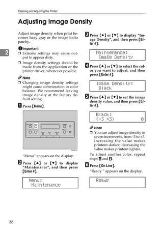 Cleaning and Adjusting the Printer


         Adjusting Image Density
         Adjust image density when print be-
         comes hazy gray or the image looks
                                                                                     C Press {U} or {T} to display “Im-
                                                                                       age Density”, and then press {En-
         patchy.
                                                                                            }
                                                                                       ter #}.
           Important
2        ❒ Extreme settings may cause out-                                                 Maintenance:
           put to appear dirty.                                                             Image Density
         ❒ Image density settings should be
           made from the application or the                                          D Press {U} or {T} to select the col-
           printer driver, whenever possible.                                          or you want to adjust, and then
                                                                                       press {Enter #}.
                                                                                                     }
           Note
         ❒ Changing image density settings                                                 Image Density:
           might cause deterioration in color                                               Black
           balance. We recommend leaving
           image density at the factory de-
           fault setting.                                                            E Press {U} or {T} to set the image
                                                                                       density value, and then press {En-
         A Press {Menu}.
                      }                                                                     }
                                                                                       ter #}.

                                                                                           Black:
                                                                                           (-3 +3)                     0
                 On Line    Menu                                 Escape



                 Job Reset Form Feed                             #Enter
                                                                                          Note
                                       Power   Error   Data In
                                                                                       ❒ You can adjust image density in
                                                                                          seven increments, from -3 to +3.
                                                                                          Increasing the value makes
                                                                                          printout darker; decreasing the
                                                                          ZDJS001N        value makes printout lighter.
            “Menu” appears on the display.                                             To adjust another color, repeat
                                                                                       steps D and E.
         B Press    {U} or {T} to display
                                                                                     F Press {On Line}.
                                                                                                     }
            “Maintenance”, and then press
            {Enter #}.
                    }                                                                  “Ready ” appears on the display.

                   Menu:                                                                   Ready
                    Maintenance




    36
 