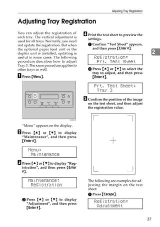 Adjusting Tray Registration


Adjusting Tray Registration
You can adjust the registration of
each tray. The vertical adjustment is
                                                                          D Print the test sheet to preview the
                                                                            settings.
used for all trays. Normally, you need
not update the registration. But when                                       A Confirm “Test Sheet” appears,
the optional paper feed unit or the                                            and then press {Enter #}.
                                                                                                      }
duplex unit is installed, updating is                                                                                         2
useful in some cases. The following                                             Registration:
procedure describes how to adjust                                                Prt. Test Sheet
Tray 3. The same procedure applies to
other trays as well.                                                        B Press {U} or {T} to select the
                                                                              tray to adjust, and then press
A Press {Menu}.
             }                                                                {Enter #}.
                                                                                      }

                                                                                Prt. Test Sheet:
                                                                                 Tray 3
      On Line    Menu                                 Escape



      Job Reset Form Feed
                            Power   Error   Data In
                                                      #Enter              E Confirm the position of the image
                                                                            on the test sheet, and then adjust
                                                                            the registration value.


                                                               ZDJS001N




  “Menu” appears on the display.

B Press   {U} or {T} to display
  “Maintenance”, and then press
  {Enter #}.
          }

        Menu:
         Maintenance
C Press {U} or {T} to display “Reg-
  istration”, and then press {Enter
   }
  #}.

        Maintenance:                                                        The following are examples for ad-
         Registration                                                       justing the margin on the test
                                                                            sheet:
                                                                            A Press {Escape}.
                                                                                            }
  B Press {U} or {T} to display
    “Adjustment”, and then press
                                                                                Registration:
    {Enter #}.
            }                                                                    Adjustment

                                                                                                                         37
 