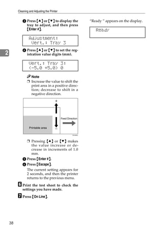 Cleaning and Adjusting the Printer


            C Press {U} or {T} to display the                     “Ready ” appears on the display.
              tray to adjust, and then press
              {Enter #}.
                      }                                              Ready
                  Adjustment:
                   Vert.: Tray 3
            D Press {U} or {T} to set the reg-
2             istration value digits (mm).

                  Vert.: Tray 3:
                  (-5.0 +5.0) 0
                  Note
                ❒ Increase the value to shift the
                  print area in a positive direc-
                  tion; decrease to shift in a
                  negative direction.




                                              Feed Direction


                  Printable area

                                                       ZDJX900J




              ❒ Pressing {U} or {T} makes
                 the value increase or de-
                 crease in increments of 1.0
                 mm.
            E Press {Enter #}.
                            }
            F Press {Escape}.
                            }
              The current setting appears for
              2 seconds, and then the printer
              returns to the previous menu.

         F Print the test sheet to check the
            settings you have made.

         G Press {On Line}.
                         }




    38
 