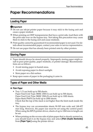 Paper Recommendations


Paper Recommendations

Loading Paper
  Important
❒ Do not use ink-jet printer paper because it may stick to the fusing unit and
  cause a paper misfeed.
❒ When printing on OHP transparencies that have a print side, load them with
  the print side over on the bypass tray. Not taking this precaution may cause
  them to stick to the fusing unit and cause misfeeds.
                                                                                           3
❒ Print quality cannot be guaranteed if recommended paper is not used. For de-
  tails about recommended paper, contact your sales or service representative.
❒ Do not use paper that has already been printed onto by other printers.


Storing Paper
• Paper should always be stored properly. Improperly storing paper might re-
  sult in poor print quality, paper misfeeds, or printer damage. Recommenda-
  tions are as follows:
  • Avoid storing paper in humid areas.
  • Avoid exposing paper to direct sunlight.
  • Store paper on a flat surface.
• Keep open reams of paper in the packaging it came in.


Types of Paper and Other Media
❖ Plain Paper
  • Tray 1/2 can hold up to 500 sheets.
     Paper Feed Unit Type 3800C (500×1) can hold up to 500 sheets.
     Paper Feed Unit Type 3800C (500×2) can hold up to 1000 sheets.
     Paper Bank PS470 can hold up to 2000 sheets.
     Check that the top of the stack is not higher than the limit mark inside the
     tray.
  • The bypass tray can accommodate sheets 90-305 mm wide and 148-457
     mm long. However, the paper size must be set using the control panel.
     When using the RPCS printer driver, sheets of up to 1260 mm in length can
     be set.
  • When printing on the reverse side of plain paper that is already printed on,
     you should load it on the bypass tray and select [Plain (Duplex Backside)]
     from [Paper Type:] using the printer driver.


                                                                                      45
 