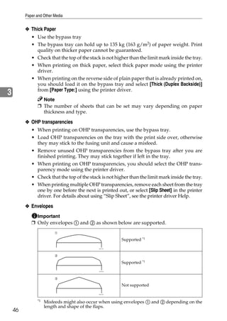 Paper and Other Media


         ❖ Thick Paper
           • Use the bypass tray
           • The bypass tray can hold up to 135 kg (163 g/m2) of paper weight. Print
              quality on thicker paper cannot be guaranteed.
           • Check that the top of the stack is not higher than the limit mark inside the tray.
           • When printing on thick paper, select thick paper mode using the printer
              driver.
           • When printing on the reverse side of plain paper that is already printed on,
              you should load it on the bypass tray and select [Thick (Duplex Backside)]
              from [Paper Type:] using the printer driver.
3
                 Note
               ❒ The number of sheets that can be set may vary depending on paper
                 thickness and type.

         ❖ OHP transparencies
           • When printing on OHP transparencies, use the bypass tray.
           • Load OHP transparencies on the tray with the print side over, otherwise
             they may stick to the fusing unit and cause a misfeed.
           • Remove unused OHP transparencies from the bypass tray after you are
             finished printing. They may stick together if left in the tray.
           • When printing on OHP transparencies, you should select the OHP trans-
             parency mode using the printer driver.
           • Check that the top of the stack is not higher than the limit mark inside the tray.
           • When printing multiple OHP transparencies, remove each sheet from the tray
             one by one before the next is printed out, or select [Slip Sheet] in the printer
             driver. For details about using “Slip Sheet”, see the printer driver Help.

         ❖ Envelopes
              Important
            ❒ Only envelopes A and B as shown below are supported.


                                                       Supported *1




                                                       Supported *1




                                                       Not supported


               *1
                    Misfeeds might also occur when using envelopes A and B depending on the
                    length and shape of the flaps.
    46
 