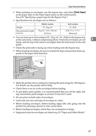 Paper Recommendations


• When printing on envelopes, use the bypass tray, and select [Thick Paper]
  as the paper type on the Paper Input menu on the control panel.
  See p.59 “Specifying a paper type for the Bypass Tray”.
• Specifications for envelopes are as follows:
                               Metric version               Inch version
                                              2
   Weight                       72 - 90 g/m                   19 - 24 lb

   Recommended weight      72 g/m 2, 114 × 162 mm        24 lb, 37/8” × 71/2”
   and size                      (C6 Env)                    (Monarch)

• You can load up to 10 envelopes (72 - 92 g/m2, 19 - 24 lb) in the bypass tray
  at the same time, without compressing them. Check the envelopes are not                3
  damp, and the top of the stack is not higher than the limit mark on the side
  guide.
• Check the print side is facing up when loading onto the bypass tray.
• When loading envelopes, be sure to unfold the flaps and position them op-
  posite to the paper feed direction.




• Make the printer driver setting for rotating the print image by 180 degrees.
  For details, see the printer driver Help.
• Check there is no air in the envelopes before loading.
• To get better print quality, it is recommended that you set the right, left,
  top, and bottom print margin, to at least 15 mm (0.6”) each.
• Do not print on both sides of envelopes.
• Load only one size and type of envelope at a time.
• Before loading envelopes, flatten leading edges (the side going into the
  printer) by pressing a pencil or ruler across them.
• Before loading envelopes, check they are rectangular in shape.
• Supported sizes for envelopes are listed on p.39 “Paper and Other Media”.




                                                                                    47
 