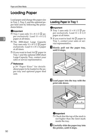 Paper and Other Media


         Loading Paper
         Load paper and change the paper size
         in Tray 1, Tray 2, and the optional pa-   Loading Paper in Tray 1
         per feed unit by following the proce-
         dures below.                                Important
           Important                               ❒ Tray 1 uses only 11 × 8 1/2 K pa-
         ❒ Tray 1 uses only 11 × 8 1/2 K pa-         per exclusively. Load 11 × 8 1/2
           per exclusively. Load 11 × 8 1/2          paper at all times.
3          paper at all times.                     ❒ If you want to load A4 K paper in
         ❒ The 2000-sheet Large Capacity             Tray 1, contact your sales or ser-
           Tray uses only 11 × 8 1/2 K paper         vice representative.
           exclusively. Load 11 × 8 1/2 paper
           at all times.
                                                   A Slowly    pull out the paper tray,
                                                     until it stops.
         ❒ If you want to load A4 K paper in
           Tray 1 and the optional 2000-sheet
           Large Capacity Tray, contact your
           sales or service representative.
            Reference
            p.39 “Paper Sizes” for details
            about paper to be loaded in the pa-
            per tray and optional paper feed
            unit.
                                                                                    ZDJH003J




                                                   B Load paper into the tray with the
                                                     print side down.




                                                                                    ZDJY001J




                                                       Important
                                                     ❒ Check that the top of the stack is
                                                       not higher than the limit mark
                                                       inside the tray.

                                                   C Carefully slide the paper tray into
                                                     the printer, until it stops.
    50
 