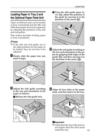 Loading Paper


                                              B Press the side guide green le-
Loading Paper in Tray 2 and                          A
                                                ver (A), adjust the position of
the Optional Paper Feed Unit                    the guide by moving it in the
                                                                        B
                                                direction of the arrow (B).
Paper of different sizes can be loaded
in Tray 2 (standard) and the 500- and
1000-sheet paper feed units (optional)
by adjusting the positions of the side
and end guides.
This section describes loading paper
in Tray 2 (standard).
                                                                                              3
  Note
❒ If the side and end guides are in                                           ZDJY802J

  the right positions for the paper to
  be loaded, they do not have to be         C Adjust the end guide according to
  adjusted.                                   the size and orientation of the pa-
A Slowly slide the paper tray out,            per by gripping both edges of the
                                                      A
                                              guide (A), and then moving it in
  until it stops.                                                         B
                                              the direction of the arrow (B).




                                 ZDJH005J
                                                                              ZHXH760J




B Adjust the side guide according           D Align all four sides of the paper
  to the size and orientation of the          stack, and then load it in the tray.
  paper as follows:
  A Release the side guide lock.




                                                                              ZDJY901J




                                 ZDJY003J       Important
                                              ❒ Check that the top of the stack is
                                                not higher than the limit mark
                                                inside the tray.                         51
 