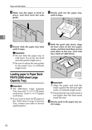 Paper and Other Media


         E Make sure the paper is fixed in           A Slowly    pull out the paper tray,
            place, and then lock the side              until it stops.
            guide.




3
                                                                                      ZDJY008J




                                                     B With the print side down, align
                                          ZDJY007J




         F Slowly slide the paper tray back            all four sides of the two paper
            until it stops.                            stacks, and then load them next to
                                                       each other in the tray. Each side
              Important                                has a limit of 1,000 sheets.
            ❒ Do not slide the paper tray in
              with force. If you do, the front
              and side guides might move.
            ❒ Be sure to adjust the side guides
              to the paper size, or misfeeds
              might occur.


         Loading paper in Paper Bank
         PS470 (2000-sheet Large                                                      ZDJY009J


         Capacity Tray)
                                                         Important
           Important                                   ❒ Align the paper and load the
                                                         stacks against the left and right
         ❒ The 2000-sheet Large Capacity
                                                         walls, or misfeeds might occur.
           Tray uses only 11 × 8 1/2 K paper
           exclusively. Load 11 × 8 1/2 paper          ❒ Check that the top of the stack is
           at all times.                                 not higher than the limit mark
                                                         inside the tray.
         ❒ If you want to load A4 K paper in
           the 2000-sheet Large Capacity
           Tray, contact your sales or service
                                                     C Slowly push in the paper tray un-
                                                       til it stops.
           representative.




    52
 