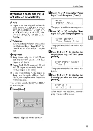 Loading Paper



If you load a paper size that is                                          B Press {U} or {T} to display “Paper
                                                                            Input”, and then press {Enter #}.
                                                                                                           }
not selected automatically
                                                                                Menu:
  Note                                                                           Paper Input
❒ Paper sizes not selected automati-
  cally are B4L, A4K, B5L, 71/4 ×                                           The paper selection menu appears.
  101/2L, 8 × 13L, 81/2 × 13L, 81/4
  × 13L, 8K (101/2 × 15.35)L, 16K
                                                                          C Press {U} or {T} to display “Tray
                                                                            Paper Size”, and then press {Enter #}.
                                                                                                                }
  (7.68 × 10 1 / 2 )L, 16K (10 1 / 2 ×
  7.68)K.
                                                                                Paper Input:                               3
  Reference                                                                      Tray Paper Size
  p.51 “Loading Paper in Tray 2 and
  the Optional Paper Feed Unit” for                                         The paper tray selection menu ap-
  details about how to load the pa-                                         pears.
  per
                                                                          D Press {U} or {T} to display the
  Important                                                                 target paper tray, and then press
❒ Tray 1 uses only 11 × 8 1/2 K pa-                                         {Enter #}.
                                                                                    }
  per exclusively. Load 11 × 8 1/2
  paper at all times.                                                           Tray Paper Size:
❒ Paper Bank PS470 uses only 11 × 8                                              Tray 2
   1/2 K paper exclusively. Load 11
                                                                            The paper size selection menu ap-
   × 8 1/2 paper at all times.
                                                                            pears.
❒ If you want to load A4 K paper in
   Tray 1 and the optional Paper Bank                                     E Press {U} or {T} to display the
   PS470, contact your sales or service                                     loaded paper size, and then press
   representative.                                                          {Enter #}.
                                                                                    }
This section uses Letter (81/2 × 11) L
as an example.                                                                  Tray 2 :
                                                                                 8 1/2 x 11
A Press {Menu}.
             }
                                                                            After about two seconds, the dis-
                                                                            play returns to the menu.

      On Line    Menu                                 Escape



      Job Reset Form Feed                             #Enter
                            Power   Error   Data In




                                                               ZDJS001N




  “Menu” appears on the display.



                                                                                                                      53
 