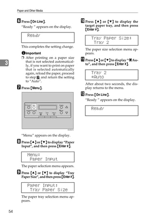 Paper and Other Media


         F Press {On Line}.
                         }                                                          J Press {U} or {T} to display the
            “Ready ” appears on the display.                                          target paper tray, and then press
                                                                                      {Enter #}.
                                                                                              }
                  Ready
                                                                                          Tray Paper Size:
                                                                                           Tray 2
            This completes the setting change.
                                                                                      The paper size selection menu ap-
              Important                                                               pears.
            ❒ After printing on a paper size
              that is not selected automatical-                                     K Press {U} or {T} to display “pAu-
                                                                                                                   p
3             ly, if you want to print on paper                                       to”, and then press {Enter #}.
                                                                                                                  }
              that is selected automatically
              again, reload the paper, proceed                                            Tray 2
              to step G, and return the setting                                           *Auto
              to “Auto”.
                                                                                      After about two seconds, the dis-
         G Press {Menu}.
                      }                                                               play returns to the menu.

                                                                                    L Press {On Line}.
                                                                                                    }
                                                                                      “Ready ” appears on the display.
                On Line    Menu                                 Escape



                Job Reset Form Feed                             #Enter
                                                                                          Ready
                                      Power   Error   Data In




                                                                         ZDJS001N




            “Menu” appears on the display.

         H Press {U} or {T} to display “Paper
            Input”, and then press {Enter #}.
                                           }

                  Menu:
                   Paper Input
            The paper selection menu appears.

         I Press {U} or {T} to display “Tray
            Paper Size”, and then press {Enter #}.
                                                }

                  Paper Input:
                   Tray Paper Size
            The paper tray selection menu ap-
            pears.


    54
 