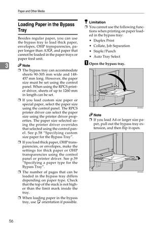 Paper and Other Media


                                                      Limitation
         Loading Paper in the Bypass                ❒ You cannot use the following func-
         Tray                                         tions when printing on paper load-
                                                      ed in the bypass tray:
         Besides regular paper, you can use
                                                      •   Duplex Print
         the bypass tray to load thick paper,
         envelopes, OHP transparencies, pa-           •   Collate, Job Separation
         per longer than A3L, and paper that          •   Staple/Punch
         cannot be loaded in the paper trays or
                                                      •   Auto Tray Select
         paper feed unit.
                                                    A Open the bypass tray.
3          Note
         ❒ The bypass tray can accommodate
           sheets 90-305 mm wide and 148-
           457 mm long. However, the paper
           size must be set using the control
           panel. When using the RPCS print-
           er driver, sheets of up to 1260 mm
           in length can be set.
         ❒ If you load custom size paper or
           special paper, select the paper size
           using the control panel. The RPCS                                        ZDJH202J



           printer driver can select the paper
           size using the printer driver prop-          Note
           erties. The paper size selected us-        ❒ If you load A4 or larger size pa-
           ing the printer driver overrides             per, pull out the bypass tray ex-
           that selected using the control pan-         tension, and then flip it open.
           el. See p.58 “Specifying custom
           size paper for the Bypass Tray”.
         ❒ If you load thick paper, OHP trans-
           parencies, or envelopes, make the
           settings for thick paper or OHP
           transparencies using the control
           panel or printer driver. See p.59
           “Specifying a paper type for the
           Bypass Tray”.
         ❒ The number of pages that can be                                          ZDJH203J


           loaded in the bypass tray differs
           depending on paper type. Check
           that the top of the stack is not high-
           er than the limit mark inside the
           tray.
         ❒ When loading paper in the bypass
           tray, use K orientation if possible.




    56
 