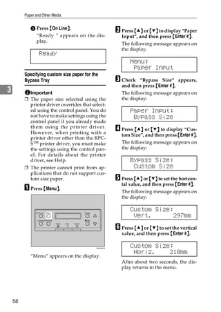 Paper and Other Media


            E Press {On Line}.
                            }
                                                                                    B Press {U} or {T} to display “Paper
              “Ready ” appears on the dis-                                            Input”, and then press {Enter #}.
                                                                                                                     }
              play.
                                                                                      The following message appears on
                                                                                      the display.
                  Ready
                                                                                          Menu:
                                                                                           Paper Input
         Specifying custom size paper for the
         Bypass Tray                                                                C Check    “Bypass Size” appears,
                                                                                      and then press {Enter #}.
                                                                                                             }
3          Important                                                                  The following message appears on
         ❒ The paper size selected using the                                          the display:
           printer driver overrides that select-
           ed using the control panel. You do                                             Paper Input:
           not have to make settings using the                                             Bypass Size
           control panel if you already made
           them using the printer driver.
           However, when printing with a
                                                                                    D Press {U} or {T} to display “Cus-
                                                                                                                        }
                                                                                      tom Size”, and then press {Enter #}.
           printer driver other than the RPC-
           STM printer driver, you must make                                          The following message appears on
           the settings using the control pan-                                        the display:
           el. For details about the printer
           driver, see Help.                                                              Bypass Size:
         ❒ The printer cannot print from ap-                                               Custom Size
           plications that do not support cus-
           tom size paper.                                                          E Press {U} or {T} to set the horizon-
                                                                                      tal value, and then press {Enter #}.
                                                                                                                        }
         A Press {Menu}.
                      }
                                                                                      The following message appears on
                                                                                      the display:


                On Line    Menu                                 Escape
                                                                                          Custom Size:
                                                                                           Vert.       297mm
                Job Reset Form Feed                             #Enter


                                                                                    F Press {U} or {T} to set the vertical
                                      Power   Error   Data In




                                                                                      value, and then press {Enter #}.
                                                                                                                    }

                                                                         ZDJS001N
                                                                                          Custom Size:
                                                                                           Horiz.    210mm
            “Menu” appears on the display.
                                                                                      After about two seconds, the dis-
                                                                                      play returns to the menu.




    58
 