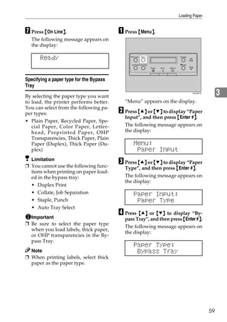 Loading Paper


G Press {On Line}.
                }                        A Press {Menu}.
                                                      }
  The following message appears on
  the display:

       Ready                                   On Line   Menu                                 Escape



                                              Job Reset Form Feed                             #Enter
                                                                    Power   Error   Data In




Specifying a paper type for the Bypass
Tray
By selecting the paper type you want
                                                                                                       ZDJS001N
                                                                                                                       3
to load, the printer performs better.      “Menu” appears on the display.
You can select from the following pa-
per types:                               B Press {U} or {T} to display “Paper
                                           Input”, and then press {Enter #}.
                                                                          }
• Plain Paper, Recycled Paper, Spe-
   cial Paper, Color Paper, Letter-        The following message appears on
   head, Preprinted Paper, OHP             the display:
   Transparencies, Thick Paper, Plain
   Paper (Duplex), Thick Paper (Du-             Menu:
   plex)                                         Paper Input
  Limitation
❒ You cannot use the following func-
                                         C Press {U} or {T} to display “Paper
                                           Type”, and then press {Enter #}.
                                                                         }
  tions when printing on paper load-
  ed in the bypass tray:                   The following message appears on
                                           the display:
  • Duplex Print
  • Collate, Job Separation                     Paper Input:
  • Staple, Punch                                Paper Type
  • Auto Tray Select
  Important
                                         D Press {U} or {T} to display “By-
                                                                              }
                                           pass Tray”, and then press {Enter #}.
❒ Be sure to select the paper type
                                           The following message appears on
  when you load labels, thick paper,
                                           the display:
  or OHP transparencies in the By-
  pass Tray.
                                                Paper Type:
  Note                                           Bypass Tray
❒ When printing labels, select thick
  paper as the paper type.




                                                                                                                  59
 