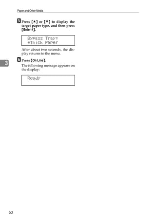 Paper and Other Media


         E Press {U} or {T} to display the
            target paper type, and then press
            {Enter #}.
                    }

                 Bypass Tray:
                 *Thick Paper
            After about two seconds, the dis-
            play returns to the menu.

         F Press {On Line}.
                         }
3           The following message appears on
            the display:

                 Ready




    60
 