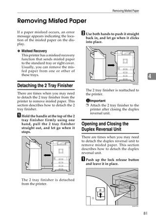 Removing Misfed Paper


Removing Misfed Paper
If a paper misfeed occurs, an error
message appears indicating the loca-
                                            B Use both hands to push it straight
                                              back in, and let go when it clicks
tion of the misfed paper on the dis-
                                              into place.
play.

❖ Misfeed Recovery
  This printer has a misfeed recovery
  function that sends misfed paper
  to the standard tray or right cover.
  Usually, you can remove the mis-
  fed paper from one or other of
  these trays.
                                                                                               4
Detaching the 2 Tray Finisher                                                  ZHXH350J




                                              The 2 tray finisher is reattached to
There are times when you may need             the printer.
to detach the 2 tray finisher from the
printer to remove misfed paper. This            Important
section describes how to detach the 2         ❒ Attach the 2 tray finisher to the
tray finisher.                                  printer after closing the duplex
                                                reversal unit.
A Hold the handle at the top of the 2
  tray finisher firmly using one
  hand, pull the 2 tray finisher            Opening and Closing the
  straight out, and let go when it
  stops.
                                            Duplex Reversal Unit
                                            There are times when you may need
                                            to detach the duplex reversal unit to
                                            remove misfed paper. This section
                                            describes how to detach the duplex
                                            reversal unit.

                                            A Push up the lock release button
                                              and leave it in place.

                                 ZHXH450J




  The 2 tray finisher is detached
  from the printer.




                                                                               ZHXH770J




                                                                                          81
 