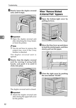Troubleshooting


         B Slowly lower the duplex reversal           When “Remove Misfeed
            unit, until it stops.
                                                      A:Internal Path” Appears
                                                      A Open the    bottom-right cover by
                                                        pulling its lever.




                                           ZDJP204J




4             Important
            ❒ Open the duplex reversal unit
              after detaching the 2 tray finish-                                     ZDJH206J

              er from the printer.
              Note
                                                      B Move the blue lever up and down
                                                        to feed the misfed paper, and then
            ❒ You do not have to remove the             slowly pull out the paper.
              output tray, even if the 2 tray
              finisher is attached.
            The duplex reversal unit is
            opened.

         C Slowly close the duplex reversal
            unit by raising it using both
            hands, and push it in until it
            clicks into place.

                                                                                     ZHXH205J




                                                      C Close the right cover by pushing
                                                        the area labeled “PUSH”.




                                           ZDJP205J




            The duplex reversal unit is closed.
              Important
            ❒ Attach the duplex reversal unit
              after closing the upper left cover                                     ZDJP708J



              for the printer.


    82
 