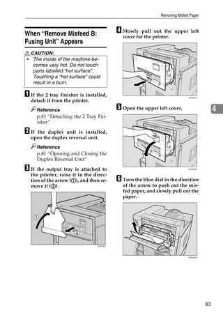 Removing Misfed Paper



When “Remove Misfeed B:                     D Slowly  pull out the upper left
                                              cover for the printer.
Fusing Unit” Appears
R CAUTION:
• The inside of the machine be-
   comes very hot. Do not touch
   parts labelled “hot surface”.
   Touching a “hot surface” could
   result in a burn.

A If the 2 tray finisher is installed,                                        ZHXH010J

  detach it from the printer.
       Reference                            E Open the upper left cover.                      4
       p.81 “Detaching the 2 Tray Fin-
       isher”

B Ifthe duplex unit is installed,
  open the duplex reversal unit.
       Reference
       p.81 “Opening and Closing the
       Duplex Reversal Unit”

C If the output tray is attached to                                           ZHXH020J


  the printer, raise it in the direc-
                     A
  tion of the arrow (A), and then re-       F Turn the blue dial in the direction
            B
  move it (B).                                of the arrow to push out the mis-
                                              fed paper, and slowly pull out the
                                              paper.




                                 ZDJP038J




                                                                              ZHXH670J




                                                                                         83
 