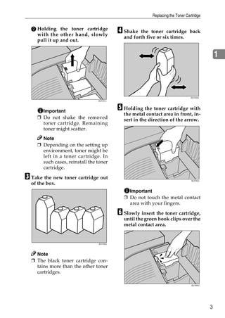 Replacing the Toner Cartridge


  B Holding the toner cartridge
    with the other hand, slowly
                                            D Shake  the toner cartridge back
                                              and forth five or six times.
    pull it up and out.


                                                                                                 1



                                                                                  ZDJT203J
                                 ZDJT201J




       Important
                                            E Holding the toner cartridge with
                                              the metal contact area in front, in-
     ❒ Do not shake the removed               sert in the direction of the arrow.
       toner cartridge. Remaining
       toner might scatter.
       Note
     ❒ Depending on the setting up
       environment, toner might be
       left in a toner cartridge. In
       such cases, reinstall the toner
       cartridge.

C Take the new toner cartridge out                                                ZDJT004J
  of the box.
                                                Important
                                              ❒ Do not touch the metal contact
                                                area with your fingers.

                                            F Slowly insert the toner cartridge,
                                              until the green hook clips over the
                                              metal contact area.


                                 ZDJT202J




    Note
  ❒ The black toner cartridge con-
    tains more than the other toner
    cartridges.

                                                                                  ZDJT005J




                                                                                             3
 