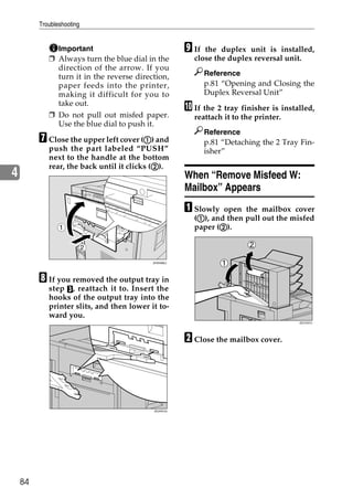 Troubleshooting


              Important                               I If the duplex unit is installed,
            ❒ Always turn the blue dial in the          close the duplex reversal unit.
              direction of the arrow. If you
              turn it in the reverse direction,              Reference
              paper feeds into the printer,                  p.81 “Opening and Closing the
              making it difficult for you to                 Duplex Reversal Unit”
              take out.
                                                      J If the 2 tray finisher is installed,
            ❒ Do not pull out misfed paper.             reattach it to the printer.
              Use the blue dial to push it.
                                                             Reference
         G Close the upper left cover (A) and
                                       A                     p.81 “Detaching the 2 Tray Fin-
            push the part labeled “PUSH”                     isher”
            next to the handle at the bottom
                                            B
            rear, the back until it clicks (B).
4                                                     When “Remove Misfeed W:
                                                      Mailbox” Appears
                                                      A Slowly  open the mailbox cover
                                                         A
                                                        (A), and then pull out the misfed
                1                                              B
                                                        paper (B).

                           2

                                           ZHXH082J




         H If you removed the output tray in
            step C , reattach it to. Insert the
            hooks of the output tray into the
            printer slits, and then lower it to-
            ward you.
                                                                                       ZDJY207J




                                                      B Close the mailbox cover.




                                           ZDJH010J




    84
 