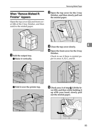Removing Misfed Paper



When “Remove Misfeed R:                      B Open the top cover for the 2 tray
                                               finisher, and then slowly pull out
Finisher” Appears                              the misfed paper.

Open the top cover (A) and front cov-
er (B) of the 2 tray finisher, and then
remove the misfed paper.




                                                                                ZDJY208J




                                             C Close the top cover slowly.                      4
                                  ZDJP206J   D Open the front cover for the 2 tray
                                               finisher.
A Fold the output tray.                        Check to see if there is misfed pa-
  A Raise it vertically.                       per in areas A, B, C, and D.




                                                                  ZDJH016J




                                  ZHXH680J                                      ZDJP209J




  B Fold it over the printer top.            E Check area A of step D. Lift the le-
                                                    A
                                               ver (A), and then while holding it
                                               up with your hand, slowly pull
                                               out the misfed paper.




                                  ZHXH690J




                                                                                ZDJP210J




                                                                                           85
 