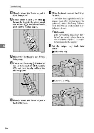 Troubleshooting


         F Slowly lower the lever to put it          K Close the front cover of the 2 tray
            back into place.                           finisher.

         G Check areas B and C of step D.              If the error message does not dis-
                                                       appear even after misfed paper is
            Lower the lever in the direction of
                                                       removed, detach the 2 tray finisher
                         A
            the arrows (A), and then slowly
                                                       from the printer to check for mis-
            pull out the misfed paper.
                                                       fed paper there.
                                                          Reference
                                                          p.81 “Detaching the 2 Tray Fin-
                                                          isher” for details about how to
                                                          detach/reattach the 2 tray fin-
                                                          isher from/to the printer

4                                                    L Put  the output tray back into
                                                       place.
                                          ZDJP211J
                                                       A Raise the tray.

         H Slowly lift the lever to put it back
            into place.

         I Check area D of step D. Lift the le-
            ver in the direction of the arrow
             A
            (A), and then slowly pull out the
            misfed paper.


                                                                                     ZHXH360J




                                                       B Lower it slowly.




                                          ZDJP212J




         J Slowly lower the lever to put it
            back into place.
                                                                                     ZHXH370J




    86
 