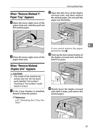 Removing Misfed Paper



When “Remove Misfeed Y:                     B Open the left cover of the duplex
                                              reversal unit, and then remove
Paper Tray” Appears                           the misfed paper. Do not pull the
                                              paper out forcefully.
A Open the lower right cover of the
  paper feed unit, and then pull out
  the misfed paper.




                                                                              ZHXH700J
                                                                                              4
                                              If you cannot remove the paper,
                                              proceed to step C.

                                            C Push up the lock release button of
                                 ZDJY209J




B Close the lower right cover of the          the duplex reversal unit, and then
  paper feed unit.                            hold it in place.


When “Remove Misfeed
:Duplex Unit” Appears
R CAUTION:
• The inside of the machine be-
   comes very hot. Do not touch
   parts labelled “hot surface”.
   Touching a “hot surface” could                                             ZHXH710J

   result in a burn.
                                            D Slowly lower the duplex reversal
A If the 2 tray finisher is installed,        unit until it stops, and remove the
  detach it from the printer.                 misfed paper.
     Reference
     p.81 “Detaching the 2 Tray Fin-
     isher”




                                                                              ZDJY212J




                                                                                         87
 