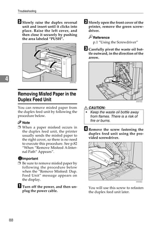 Troubleshooting


         E Slowly raise the duplex reversal           B Slowly open the front cover of the
            unit and insert until it clicks into        printer, remove the green screw-
            place. Raise the left cover, and            driver.
            then close it securely by pushing
            the area labeled “PUSH”.                       Reference
                                                           p.1 “Using the Screwdriver”

                                                      C Carefully pivot the waste oil bot-
                                                        tle outward, in the direction of the
                                                        arrow.




4                                          ZHXH720J




         Removing Misfed Paper in the
         Duplex Feed Unit                                                              ZHXH150J




         You can remove misfed paper from             R CAUTION:
         the duplex feed unit by following the        • Keep the waste oil bottle away
         procedure below.                                from flames. There is a risk of
                                                         fire or burns.
           Note
         ❒ When a paper misfeed occurs in
           the duplex feed unit, the printer
                                                      D Remove the screw fastening the
                                                        duplex feed unit using the pro-
           usually sends the misfed paper to
                                                        vided screwdriver.
           the right cover, so there is no need
           to execute this procedure. See p.82
           “When “Remove Misfeed A:Inter-
           nal Path” Appears”.
           Important
         ❒ Be sure to remove misfed paper by
           following the procedure below
           when the “Remove Misfeed: Dup.
           Feed Unit” message appears on
           the display.                                                                ZHXH320J



         A Turn off the power, and then un-             You will use this screw to refasten
            plug the power cable.                       the duplex feed unit later.




    88
 