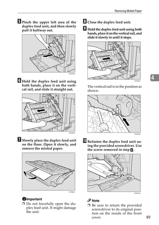 Removing Misfed Paper


E Pinch the upper left area of the          H Close the duplex feed unit.
  duplex feed unit, and then slowly
  pull it halfway out.                      I Hold the duplex feed unit using both
                                              hands, place it on the vertical rail, and
                                              slide it slowly in until it stops.




                                 ZHXH780J




F Hold the duplex feed unit using                                                ZHXH290J
                                                                                                 4
  both hands, place it on the verti-          The vertical rail is in the position as
  cal rail, and slide it straight out.        shown.




                                 ZHXH650J
                                                                                 ZHXH300J




G Slowly place the duplex feed unit         J Refasten the duplex feed unit us-
  on the floor. Open it slowly, and           ing the provided screwdriver. Use
  remove the misfed paper.                    the screw removed in step D.




                                 ZHXH660J
                                                                                 ZHXH310J




    Important                                   Note
  ❒ Do not forcefully open the du-            ❒ Be sure to return the provided
    plex feed unit. It might damage             screwdriver to its original posi-
    the unit.                                   tion on the inside of the front
                                                cover.                                      89
 