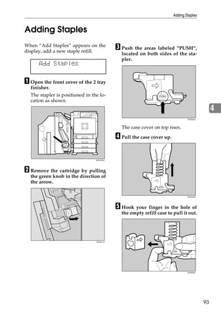 Adding Staples


Adding Staples
When “Add Staples” appears on the
display, add a new staple refill.
                                            C Push the areas labeled “PUSH”,
                                              located on both sides of the sta-
                                              pler.
      Add Staples

A Open the front cover of the 2 tray
  finisher.
  The stapler is positioned in the lo-
  cation as shown.
                                                                                                4
                                                                                ZDJP222J




                                              The case cover on top rises.

                                            D Pull the case cover up.

                                 ZHXH730J




B Remove the cartridge by pulling
  the green knob in the direction of
  the arrow.

                                                                                ZDJP223J




                                            E Hook your finger in the hole of
                                              the empty refill case to pull it out.




                                 ZDJP217J




                                                                                ZDJP224J




                                                                                           93
 