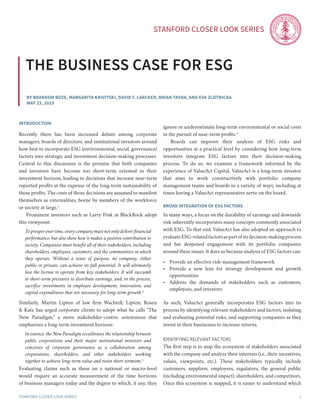 Stanford Closer LOOK series
Stanford Closer LOOK series 1
By Brandon Boze, Margarita Krivitski, David F. Larcker, brian tayan, and Eva Zlotnicka
May 23, 2019
the business case for esg
introduction
Recently there has been increased debate among corporate
managers, boards of directors, and institutional investors around
how best to incorporate ESG (environmental, social, governance)
factors into strategic and investment decision-making processes.
Central to this discussion is the premise that both companies
and investors have become too short-term oriented in their
investment horizon, leading to decisions that increase near-term
reported profits at the expense of the long-term sustainability of
those profits. The costs of those decisions are assumed to manifest
themselves as externalities, borne by members of the workforce
or society at large.1
	 Prominent investors such as Larry Fink at BlackRock adopt
this viewpoint:
To prosper over time, every company must not only deliver financial
performance, but also show how it makes a positive contribution to
society. Companies must benefit all of their stakeholders, including
shareholders, employees, customers, and the communities in which
they operate. Without a sense of purpose, no company, either
public or private, can achieve its full potential. It will ultimately
lose the license to operate from key stakeholders. It will succumb
to short-term pressures to distribute earnings, and, in the process,
sacrifice investments in employee development, innovation, and
capital expenditures that are necessary for long-term growth.2
Similarly, Martin Lipton of law firm Wachtell, Lipton, Rosen
& Katz has urged corporate clients to adopt what he calls “The
New Paradigm,” a more stakeholder-centric orientation that
emphasizes a long-term investment horizon:
In essence, the New Paradigm recalibrates the relationship between
public corporations and their major institutional investors and
conceives of corporate governance as a collaboration among
corporations, shareholders, and other stakeholders working
together to achieve long-term value and resist short-termism.3
Evaluating claims such as these on a national or macro-level
would require an accurate measurement of the time horizons
of business managers today and the degree to which, if any, they
ignore or underestimate long-term environmental or social costs
in the pursuit of near-term profits.4
	 Boards can improve their analysis of ESG risks and
opportunities at a practical level by considering how long-term
investors integrate ESG factors into their decision-making
process. To do so, we examine a framework informed by the
experience of ValueAct Capital. ValueAct is a long-term investor
that aims to work constructively with portfolio company
management teams and boards in a variety of ways, including at
times having a ValueAct representative serve on the board.
Broad Integration of ESG Factors
In many ways, a focus on the durability of earnings and downside
risk inherently incorporates many concepts commonly associated
with ESG. To that end, ValueAct has also adopted an approach to
evaluate ESG-related factors as part of its decision-making process
and has deepened engagement with its portfolio companies
around these issues. It does so because analysis of ESG factors can:
•	 Provide an effective risk-management framework
•	 Provide a new lens for strategy development and growth
opportunities
•	 Address the demands of stakeholders such as customers,
employees, and investors
As such, ValueAct generally incorporates ESG factors into its
process by identifying relevant stakeholders and factors, isolating
and evaluating potential risks, and supporting companies as they
invest in their businesses to increase returns.
Identifying Relevant Factors
The first step is to map the ecosystem of stakeholders associated
with the company and analyze their interests (i.e., their incentives,
values, viewpoints, etc.). These stakeholders typically include
customers, suppliers, employees, regulators, the general public
(including environmental impact), shareholders, and competitors.
Once this ecosystem is mapped, it is easier to understand which
 