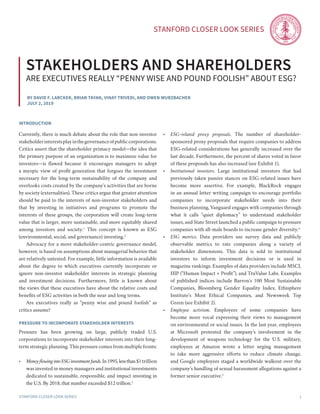 Stanford Closer LOOK series
Stanford Closer LOOK series 1
By David F. Larcker, brian tayan, Vinay trivedi, and owen wurzbacher
july 2, 2019
stakeholders and shareholders
are executives really “penny wise and Pound foolish” about esg?
introduction
Currently, there is much debate about the role that non-investor
stakeholderinterestsplayinthegovernanceofpubliccorporations.
Critics assert that the shareholder primacy model—the idea that
the primary purpose of an organization is to maximize value for
investors—is flawed because it encourages managers to adopt
a myopic view of profit generation that forgoes the investment
necessary for the long-term sustainability of the company and
overlooks costs created by the company’s activities that are borne
by society (externalities). These critics argue that greater attention
should be paid to the interests of non-investor stakeholders and
that by investing in initiatives and programs to promote the
interests of these groups, the corporation will create long-term
value that is larger, more sustainable, and more equitably shared
among investors and society.1
This concept is known as ESG
(environmental, social, and governance) investing.2
	 Advocacy for a more stakeholder-centric governance model,
however, is based on assumptions about managerial behavior that
are relatively untested. For example, little information is available
about the degree to which executives currently incorporate or
ignore non-investor stakeholder interests in strategic planning
and investment decisions. Furthermore, little is known about
the views that these executives have about the relative costs and
benefits of ESG activities in both the near and long terms.
	 Are executives really as “penny wise and pound foolish” as
critics assume?
Pressure to incorporate stakeholder interests
Pressure has been growing on large, publicly traded U.S.
corporations to incorporate stakeholder interests into their long-
term strategic planning. This pressure comes from multiple fronts:
•	 Moneyflowing into ESGinvestment funds.In1995,lessthan$1trillion
was invested in money managers and institutional investments
dedicated to sustainable, responsible, and impact investing in
the U.S. By 2018, that number exceeded $12 trillion.3
•	 ESG-related proxy proposals. The number of shareholder-
sponsored proxy proposals that require companies to address
ESG-related considerations has generally increased over the
last decade. Furthermore, the percent of shares voted in favor
of these proposals has also increased (see Exhibit 1).
•	 Institutional investors. Large institutional investors that had
previously taken passive stances on ESG-related issues have
become more assertive. For example, BlackRock engages
in an annual letter writing campaign to encourage portfolio
companies to incorporate stakeholder needs into their
business planning, Vanguard engages with companies through
what it calls “quiet diplomacy” to understand stakeholder
issues, and State Street launched a public campaign to pressure
companies with all-male boards to increase gender diversity.4
•	 ESG metrics. Data providers use survey data and publicly
observable metrics to rate companies along a variety of
stakeholder dimensions. This data is sold to institutional
investors to inform investment decisions or is used in
magazine rankings. Examples of data providers include MSCI,
HIP (“Human Impact + Profit”), and TruValue Labs. Examples
of published indices include Barron’s 100 Most Sustainable
Companies, Bloomberg Gender Equality Index, Ethisphere
Institute’s Most Ethical Companies, and Newsweek Top
Green (see Exhibit 2).
•	 Employee activism. Employees of some companies have
become more vocal expressing their views to management
on environmental or social issues. In the last year, employees
at Microsoft protested the company’s involvement in the
development of weapons technology for the U.S. military,
employees at Amazon wrote a letter urging management
to take more aggressive efforts to reduce climate change,
and Google employees staged a worldwide walkout over the
company’s handling of sexual harassment allegations against a
former senior executive.5
 