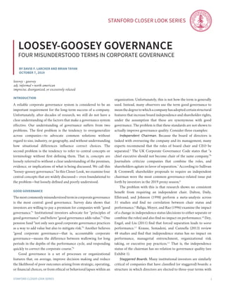 Stanford Closer LOOK series
Stanford Closer LOOK series 1
By David F. Larcker and brian tayan
October 7, 2019
loosey-goosey governance
four misunderstood terms in corporate governance
introduction
A reliable corporate governance system is considered to be an
important requirement for the long-term success of a company.
Unfortunately, after decades of research, we still do not have a
clear understanding of the factors that make a governance system
effective. Our understanding of governance suffers from two
problems. The first problem is the tendency to overgeneralize
across companies—to advocate common solutions without
regard to size, industry, or geography, and without understanding
how situational differences influence correct choices. The
second problem is the tendency to refer to central concepts or
terminology without first defining them. That is, concepts are
loosely referred to without a clear understanding of the premises,
evidence, or implications of what is being discussed. We call this
“loosey-goosey governance.” In this Closer Look, we examine four
central concepts that are widely discussed— even foundational to
the problem—but loosely defined and poorly understood.
good governance
Themostcommonlymisunderstoodtermincorporategovernance
is the most central: good governance. Survey data shows that
investors are willing to pay a premium for companies with “good
governance.”1
Institutional investors advocate for “principles of
good governance” and believe “good governance adds value.”2
One
pension fund “not only sees good corporate governance practices
as a way to add value but also to mitigate risk.”3
Another believes
“good corporate governance—that is, accountable corporate
governance—means the difference between wallowing for long
periods in the depths of the performance cycle, and responding
quickly to correct the corporate course.”4
	 Good governance is a set of processes or organizational
features that, on average, improve decision making and reduce
the likelihood of poor outcomes arising from strategic, operating,
or financial choices, or from ethical or behavioral lapses within an
organization. Unfortunately, this is not how the term is generally
used. Instead, many observers use the term good governance to
meanthedegreetowhichacompanyhasadoptedcertainstructural
features that increase board independence and shareholder rights,
under the assumption that these are synonymous with good
governance. The problem is that these standards are not shown to
actually improve governance quality. Consider three examples:
	 Independent Chairman. Because the board of directors is
tasked with overseeing the company and its management, many
experts recommend that the roles of board chair and CEO be
separated.5
The UK Corporate Governance Code states that “a
chief executive should not become chair of the same company.”6
Journalists criticize companies that combine the roles, and
shareholders agitate in favor of separation.7
According to Sullivan
& Cromwell, shareholder proposals to require an independent
chairman were the most common governance-related issue put
forth by investors in the 2019 proxy season.8
	 The problem with this is that research shows no consistent
benefit from requiring an independent chair. Dalton, Daily,
Ellstrand, and Johnson (1998) perform a meta-analysis across
31 studies and find no correlation between chair status and
performance.9
Baliga, Moyer, and Rao (1996) examine the impact
of a change in independence status (decisions to either separate or
combine the roles) and also find no impact on performance.10
Dey,
Engel, and Liu (2011) find that forced separation leads to worse
performance.11
Krause, Semadeni, and Cannella (2013) review
48 studies and find that independence status has no impact on
performance, managerial entrenchment, organizational risk
taking, or executive pay practices.12
That is, the independence
status of the chairman has no relation to governance quality (see
Exhibit 1). 	
	 Staggered Boards. Many institutional investors are similarly
critical of companies that have classified (or staggered) boards: a
structure in which directors are elected to three-year terms with
loos•ey - goos•ey
adj. informal • north american
imprecise, disorganized, or excessively relaxed
 