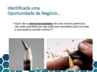 Identificada uma
Oportunidade de Negócio…
• Quais são as dores/necessidades dos seus clientes potenciais
não estão atendidas (ou não estão bem atendidas) pelo mercado
e você poderia atender melhor*?
* Melhor:
• Mais qualidade
• Melhor preço
• Mais conveniência
• Mais eficiente
• Mais pessoal
• etc
 