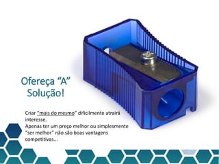 Ofereça “A”
Solução!
Criar “mais do mesmo” dificilmente atrairá
interesse.
Apenas ter um preço melhor ou simplesmente
“ser melhor” não são boas vantagens
competitivas...
 