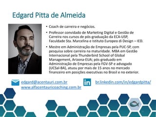 Edgard Pitta de Almeida
• Coach de carreira e negócios.
• Professor convidado de Marketing Digital e Gestão de
Carreira nos cursos de pós-graduação da ECA-USP,
Faculdade Sta. Marcelina e Istituto Europeo di Design – IED.
• Mestre em Administração de Empresas pela PUC-SP, com
pesquisa sobre carreira na maturidade. MBA em Gestão
Internacional pela Thunderbird School of Global
Management, Arizona-EUA; pós-graduado em
Administração de Empresas pela FGV-SP e advogado
(UCSal-BA), atuou por mais de 15 anos no mercado
financeiro em posições executivas no Brasil e no exterior.
27
edgard@acentauri.com.br
www.alfacentauricoaching.com.br
br.linkedin.com/in/edgardpitta/
 