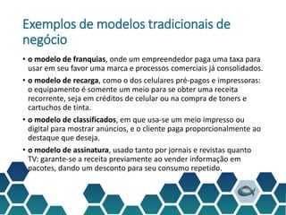 Exemplos de modelos tradicionais de
negócio
• o modelo de franquias, onde um empreendedor paga uma taxa para
usar em seu favor uma marca e processos comerciais já consolidados.
• o modelo de recarga, como o dos celulares pré-pagos e impressoras:
o equipamento é somente um meio para se obter uma receita
recorrente, seja em créditos de celular ou na compra de toners e
cartuchos de tinta.
• o modelo de classificados, em que usa-se um meio impresso ou
digital para mostrar anúncios, e o cliente paga proporcionalmente ao
destaque que deseja.
• o modelo de assinatura, usado tanto por jornais e revistas quanto
TV: garante-se a receita previamente ao vender informação em
pacotes, dando um desconto para seu consumo repetido.
 