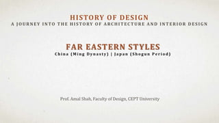 Prof. Amal Shah, Faculty of Design, CEPT University
HISTORY OF DESIGN
A JOU RNEY INTO T H E H ISTORY OF A RC H IT EC T U RE A ND INT ERIOR D ES IG N
FAR EASTERN STYLES
C h i n a ( M i n g D y n a s t y ) | J a p a n ( S h o g u n P e r i o d )
 