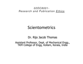 Scientometrics
02DC8001-
Research and Publication Ethics
Dr. Rijo Jacob Thomas
Assistant Professor, Dept. of Mechanical Engg.,
TKM College of Engg, Kollam, Kerala, India
 