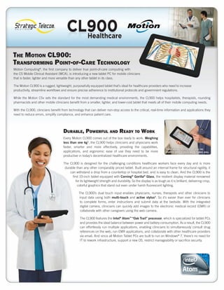 The MoTion CL900:
TransforMing PoinT-of-Care TeChnoLogy
Motion Computing®, the first company to deliver true point-of-care computing with
the C5 Mobile Clinical Assistant (MCA), is introducing a new tablet PC for mobile clinicians
that is faster, lighter and more versatile than any other tablet in its class.

The Motion CL900 is a rugged, lightweight, purposefully equipped tablet that’s ideal for healthcare providers who need to increase
productivity, streamline workflows and ensure precise adherence to institutional protocols and government regulations.

While the Motion C5v sets the standard for the most demanding medical environments, the CL900 helps hospitalists, therapists, rounding
pharmacists and other mobile clinicians benefit from a smaller, lighter, and lower-cost tablet that meets all of their mobile computing needs.

With the CL900, clinicians benefit from technology that can deliver non-stop access to the critical, real-time information and applications they
need to reduce errors, simplify compliance, and enhance patient care.




                                    DurabLe, PowerfuL anD reaDy To work
                                    Every Motion CL900 comes out of the box ready to work. Weighing
                                    less than one kg1, the CL900 helps clinicians and physicians work
                                    faster, smarter and more effectively, providing the capabilities,
                                                                                                                      Take your CL900 with you no
                                    applications, and ergonomic ease of use they need to be more                      matter where your work takes you.
                                    productive in today’s decentralized healthcare environments.

                                    The CL900 is designed for the challenging conditions healthcare workers face every day and is more
                                     durable than any other comparably priced tablet. Built around an internal frame for structural rigidity, it
                                        can withstand a drop from a countertop or hospital bed, and is easy to clean. And the CL900 is the
                                          first 10-inch tablet equipped with Corning® Gorilla® Glass, the resilient display material renowned
                                             for its lightweight strength and durability. So the display is as tough as it is brilliant, delivering crisp,
                                              colorful graphics that stand out even under harsh fluorescent lighting.

                                                The CL900’s dual touch input enables physicians, nurses, therapists and other clinicians to
                                                input data using both multi-touch and active stylus2. So it’s easier than ever for clinicians
                                                 to complete forms, enter instructions and submit data at the bedside. With the integrated
                                                 digital camera, clinicians can quickly add images to the electronic medical record (EMR) or
                                                 collaborate with other caregivers using the web camera.

                                                 The CL900 features the Intel® Atom™ “Oak Trail” processor, which is specialized for tablet PCs
                                                 and provides the ideal balance between power and battery consumption. As a result, the CL900
                                                 can effortlessly run multiple applications, enabling clinicians to simultaneously consult drug
                                                 references on the web, run EMR applications, and collaborate with other healthcare providers
                                                 via email. And since all Motion Tablet PCs are built to run on Windows® 7, there’s no need for
                                                 IT to rework infrastructure, support a new OS, restrict manageability or sacrifice security.




                                                   www.strategictelecom.com
 