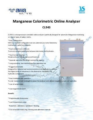 Manganese Colorimetric Online Analyzer
                                                   CL943

CL943 is a microprocessor controlled online analyzer specifically designed for automatic Manganese monitoring
on several types of waters matrix.

* Easy configuration
With our modular configuration we can automate your color laboratory
method with up to four reagents

* Dual compartment enclosure
To ensure complete separation between electronics and hydraulics

* Touch screen interface
Simple and user friendly menus and functions
* Separate waste line for sample containing reagents

* Long autonomy, low maintenance, low operating cost

* Rugged and reliable
Designed for industrial and environmental on-line applications, ensures
the highest level of robustness in the electronics, mechanics and
hydraulics components

* Easy installation and operation
To start measurement is enough to power the analyzer and connect reagents, sample and waste line.

* Loss of sample input

* Low reagent level alarm

Benefit:

* Programmable photometer

* Low measurement range

*Automatic calibration / validation / cleaning

* Free selectable measuring, cleaning and calibration intervals
 