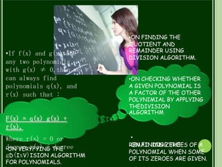 •ON FINDING THE
QUOTIENT AND
REMAINDER USING
DIVISION ALGORITHM.
•If f(x) and g(x) are
any two polynomials
with g(x) ≠ 0,then we
can always find
polynomials q(x), and
r(x) such that :
•ON CHECKING WHETHER
A GIVEN POLYNOMIAL IS
A FACTOR OF THE OTHER
POLYNIMIAL BY APPLYING
THEDIVISION
ALGORITHM
F(x) = q(x) g(x) +
r(x),
•
ON FINDING THE
Where r(x) = 0 or
degree r(x) < degree
gD(IxV)ISION ALGORITHM
FOR POLYNOMIALS.
REMAINING ZEROES OF A
POLYNOMIAL WHEN SOME
OF ITS ZEROES ARE GIVEN.
•ON VERYFYING THE
 