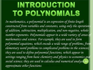 In mathematics, a polynomial is an expression of finite length
constructed from variables and constants, using only the operations
of addition, subtraction, multiplication, and non-negative, whole-
number exponents. Polynomials appear in a wide variety of areas of
mathematics and science. For example, they are used to form
polynomial equations, which encode a wide range of problems, from
elementary word problems to complicated problems in the sciences;
they are used to define polynomial functions, which appear in
settings ranging from basic chemistry and physics to economics and
social science; they are used in calculus and numerical analysis to
approximate other functions.
 